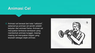 Animasi Cel
 Animasi cel berasal dari kata “celluloid”,
sebenarnya animasi cel sendiri adalah
lanjutan dari animasi frame. Animasi cel
merupakan lembaran-lembaran yang
membentuk animasi tunggal, masing-
masing cel merupakan bagian yang
terpisah sebagai objek animasi.
 