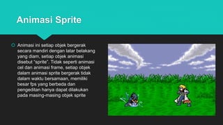 Animasi Sprite
 Animasi ini setiap objek bergerak
secara mandiri dengan latar belakang
yang diam, setiap objek animasi
disebut “sprite”. Tidak seperti animasi
cel dan animasi frame, setiap objek
dalam animasi sprite bergerak tidak
dalam waktu bersamaan, memiliki
besar fps yang berbeda dan
pengeditan hanya dapat dilakukan
pada masing-masing objek sprite
 