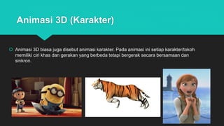 Animasi 3D (Karakter)
 Animasi 3D biasa juga disebut animasi karakter. Pada animasi ini setiap karakter/tokoh
memiliki ciri khas dan gerakan yang berbeda tetapi bergerak secara bersamaan dan
sinkron.
 