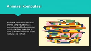 Animasi komputasi
Animasi komputasi adalah suatu
animasi yang dibuat dengan
memindahkan objek berdasarkan
koordinat x dan y. Koordinat x
untuk posisi horizontal dan posisi
y untuk posisi vertical.
 