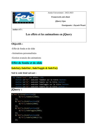 Année Universitaire : 2022-2023
Framework coté client
jQuery/Ajax
Enseignante : Zayneb Waari
Atelier n°3 :
Les effets et les animations en jQuery
Objectifs :
-Effet de fondu et de slide
-Animations personnalisées
-Gestion avancée des animations
Effet de fondu et de slide
fadeIn(), fadeOut , fadeToggle & fadeTo()
Soit le code html suivant :
<h1 class="text"> Les effets </h1>
<button id="b1"> exécuter fadeOut sur le titre</button>
<button id="b2"> exécuter fadeIn sur le titre</button>
<button id="b3"> exécuter fadeToggle sur le titre</button>
<button id="b4"> exécuter fadeTo sur le titre</button-->
jQuery :
$("#b1").click(function(){
$("h1").fadeOut(2000);
});
$("#b2").click(function(){
$("h1").fadeIn(2000);
});
$("#b3").click(function(){
$("h1").fadeToggle(2000);
});
$("#b4").click(function(){
$("h1").fadeTo(2000,0.5);
});
 