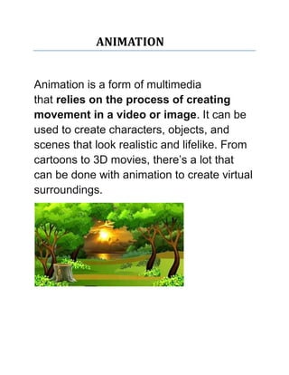ANIMATION
Animation is a form of multimedia
that relies on the process of creating
movement in a video or image. It can be
used to create characters, objects, and
scenes that look realistic and lifelike. From
cartoons to 3D movies, there’s a lot that
can be done with animation to create virtual
surroundings.
 