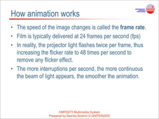 CMPD273 Multimedia System
Prepared by Nazrita Ibrahim © UNITEN2002
How animation works
• The speed of the image changes is called the frame rate.
• Film is typically delivered at 24 frames per second (fps)
• In reality, the projector light flashes twice per frame, thus
increasing the flicker rate to 48 times per second to
remove any flicker effect.
• The more interruptions per second, the more continuous
the beam of light appears, the smoother the animation.
 