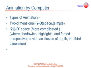 Animation by Computer
• Types of Animation:-
• Two-dimensional (2-D)space.(simple)
• “2½-D” space (More complicated )
(where shadowing, highlights, and forced
perspective provide an illusion of depth, the third
dimension)
•
CMPD273 Multimedia System
Prepared by Nazrita Ibrahim © UNITEN2002
 