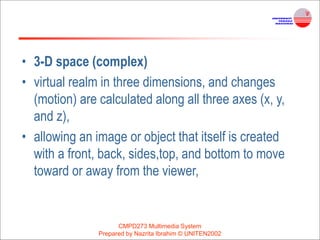 • 3-D space (complex)
• virtual realm in three dimensions, and changes
(motion) are calculated along all three axes (x, y,
and z),
• allowing an image or object that itself is created
with a front, back, sides,top, and bottom to move
toward or away from the viewer,
CMPD273 Multimedia System
Prepared by Nazrita Ibrahim © UNITEN2002
 