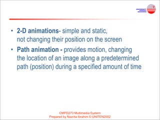 • 2-D animations- simple and static,
not changing their position on the screen
• Path animation - provides motion, changing
the location of an image along a predetermined
path (position) during a specified amount of time
CMPD273 Multimedia System
Prepared by Nazrita Ibrahim © UNITEN2002
 