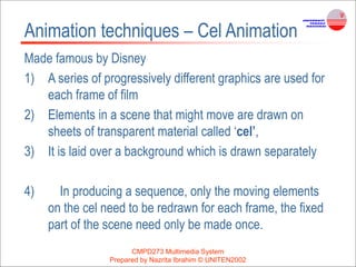 CMPD273 Multimedia System
Prepared by Nazrita Ibrahim © UNITEN2002
Animation techniques – Cel Animation
Made famous by Disney
1) A series of progressively different graphics are used for
each frame of film
2) Elements in a scene that might move are drawn on
sheets of transparent material called ‘cel’,
3) It is laid over a background which is drawn separately
4) In producing a sequence, only the moving elements
on the cel need to be redrawn for each frame, the fixed
part of the scene need only be made once.
 