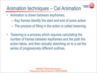 CMPD273 Multimedia System
Prepared by Nazrita Ibrahim © UNITEN2002
Animation techniques – Cel Animation
• Animation is drawn between keyframes.
– Key frames identify the start and end of some action
– The process of filling in the action is called tweening.
• Tweening is a process which requires calculating the
number of frames between keyframes and the path the
action takes, and then actually sketching on to a cel the
series of progressively different outlines.
 