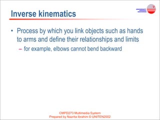 Inverse kinematics
• Process by which you link objects such as hands
to arms and define their relationships and limits
– for example, elbows cannot bend backward
CMPD273 Multimedia System
Prepared by Nazrita Ibrahim © UNITEN2002
 