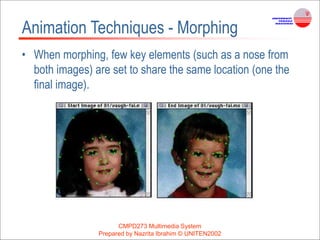 CMPD273 Multimedia System
Prepared by Nazrita Ibrahim © UNITEN2002
Animation Techniques - Morphing
• When morphing, few key elements (such as a nose from
both images) are set to share the same location (one the
final image).
 