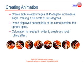 CMPD273 Multimedia System
Prepared by Nazrita Ibrahim © UNITEN2002
Creating Animation
– Create eight rotated images at 45-degree incremental
angle, rotating a full circle of 360-degrees.
– when displayed sequentially at the same location, the
sphere spins.
– Calculation is needed in order to create a smooth
rolling effect.
 