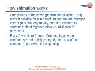 CMPD273 Multimedia System
Prepared by Nazrita Ibrahim © UNITEN2002
How animation works
• Combination of these two (persistence of vision + phi)
make it possible for a series of images that are changed
very slightly and very rapidly, one after another, to
seemingly blend together into a visual illusion of
movement.
• E.g. a few cells or frames of rotating logo, when
continuously and rapidly changed, the arrow of the
compass is perceived to be spinning.
 