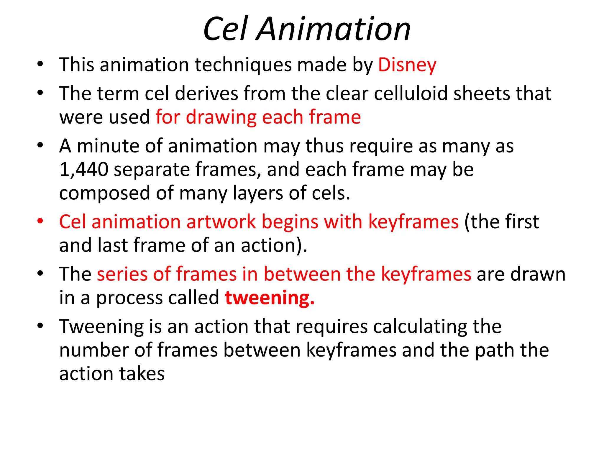 Cel Animation
• This animation techniques made by Disney
• The term cel derives from the clear celluloid sheets that
were used for drawing each frame
• A minute of animation may thus require as many as
1,440 separate frames, and each frame may be
composed of many layers of cels.
• Cel animation artwork begins with keyframes (the first
and last frame of an action).
• The series of frames in between the keyframes are drawn
in a process called tweening.
• Tweening is an action that requires calculating the
number of frames between keyframes and the path the
action takes
 