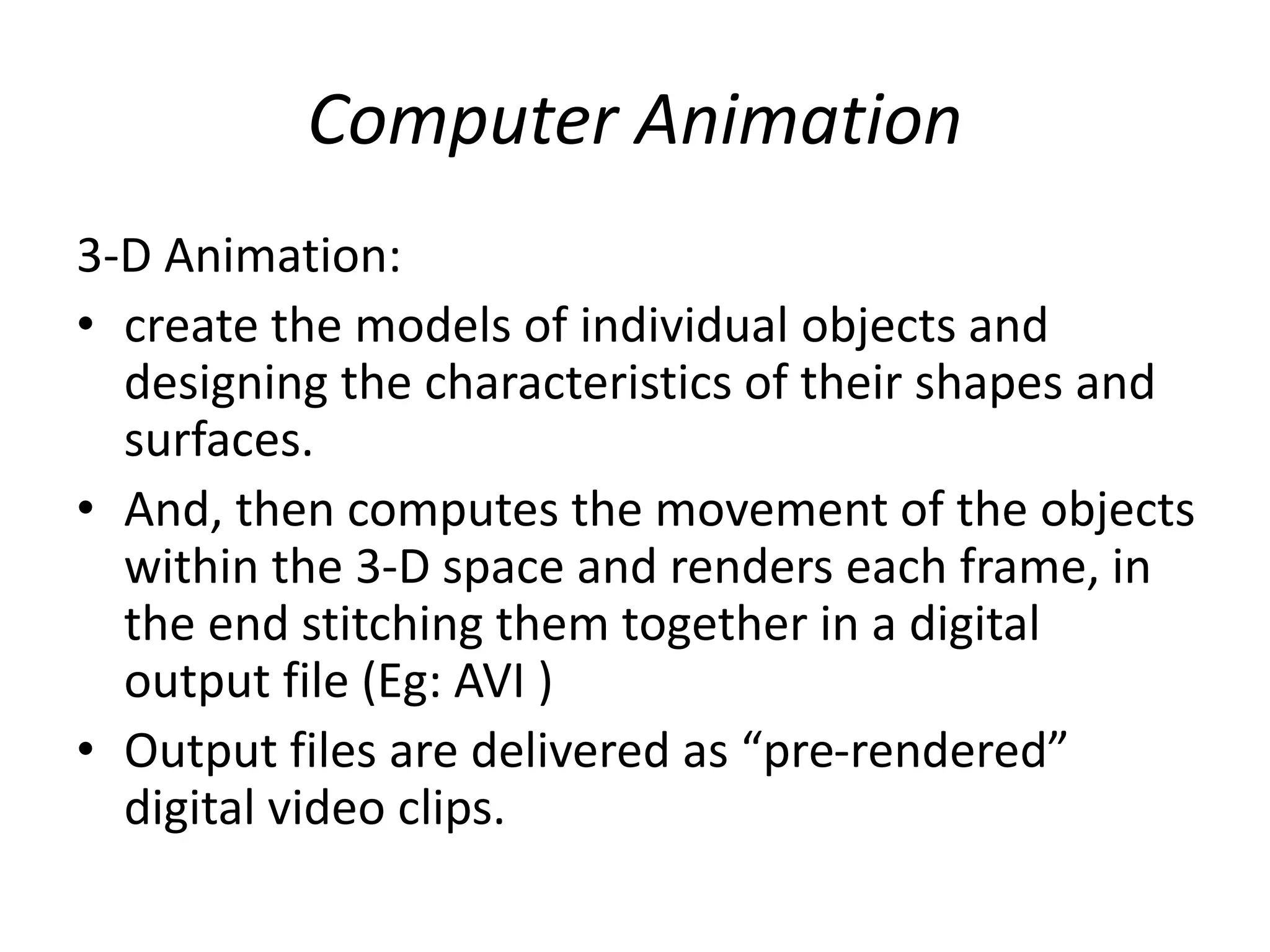 Computer Animation
3-D Animation:
• create the models of individual objects and
designing the characteristics of their shapes and
surfaces.
• And, then computes the movement of the objects
within the 3-D space and renders each frame, in
the end stitching them together in a digital
output file (Eg: AVI )
• Output files are delivered as “pre-rendered”
digital video clips.
 