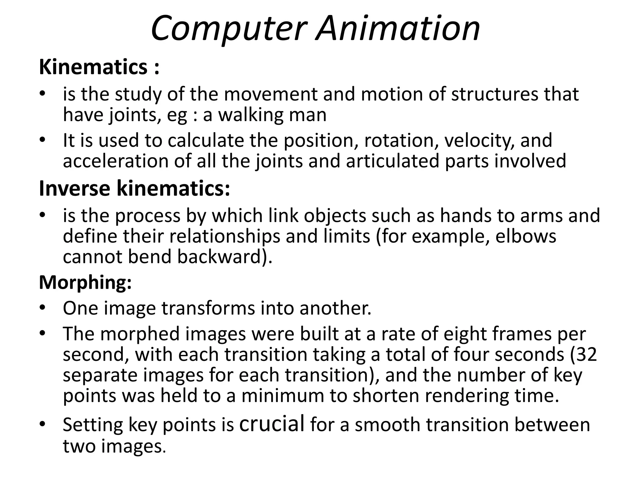 Computer Animation
Kinematics :
• is the study of the movement and motion of structures that
have joints, eg : a walking man
• It is used to calculate the position, rotation, velocity, and
acceleration of all the joints and articulated parts involved
Inverse kinematics:
• is the process by which link objects such as hands to arms and
define their relationships and limits (for example, elbows
cannot bend backward).
Morphing:
• One image transforms into another.
• The morphed images were built at a rate of eight frames per
second, with each transition taking a total of four seconds (32
separate images for each transition), and the number of key
points was held to a minimum to shorten rendering time.
• Setting key points is crucial for a smooth transition between
two images.
 