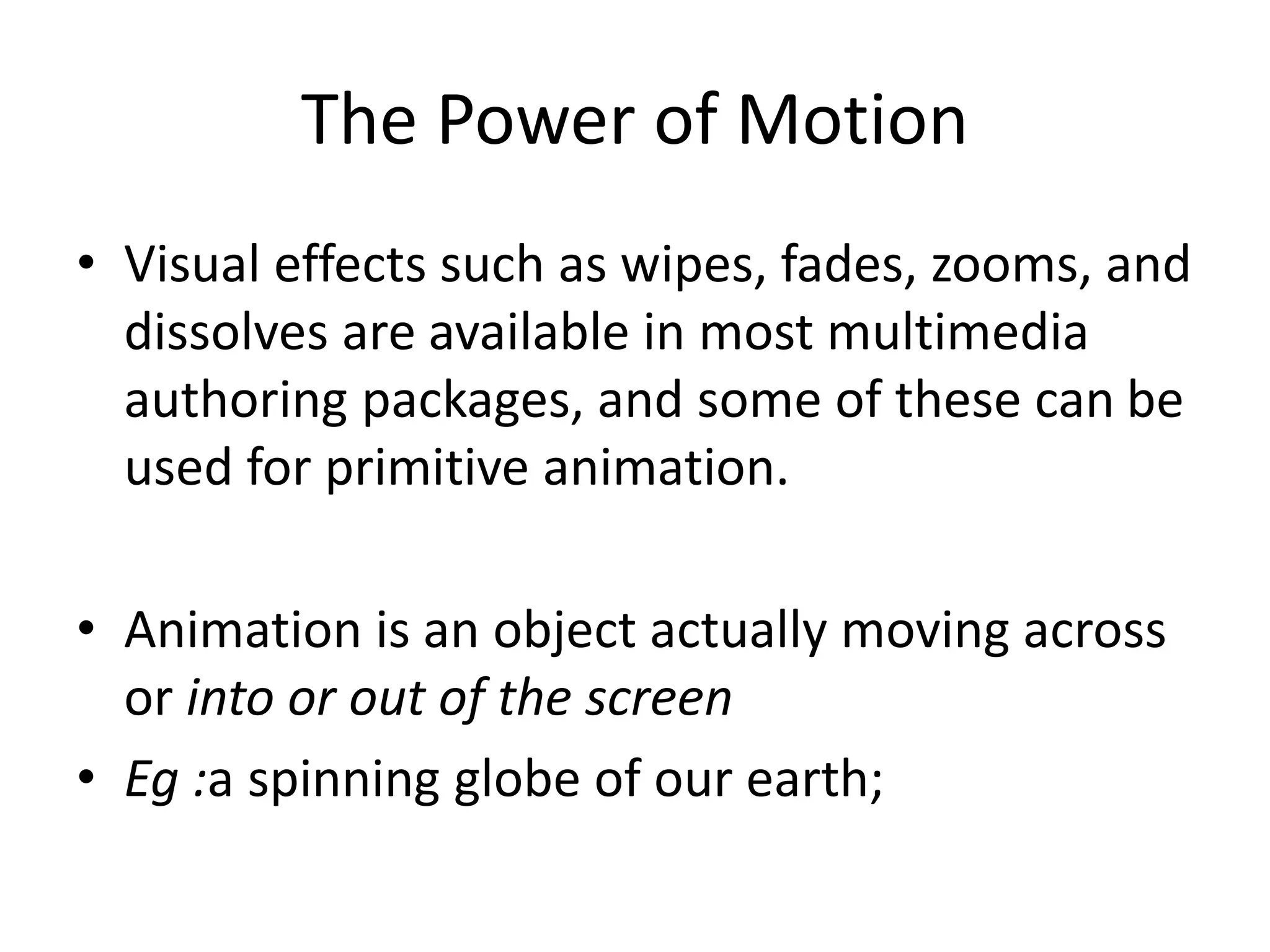 The Power of Motion
• Visual effects such as wipes, fades, zooms, and
dissolves are available in most multimedia
authoring packages, and some of these can be
used for primitive animation.
• Animation is an object actually moving across
or into or out of the screen
• Eg :a spinning globe of our earth;
 