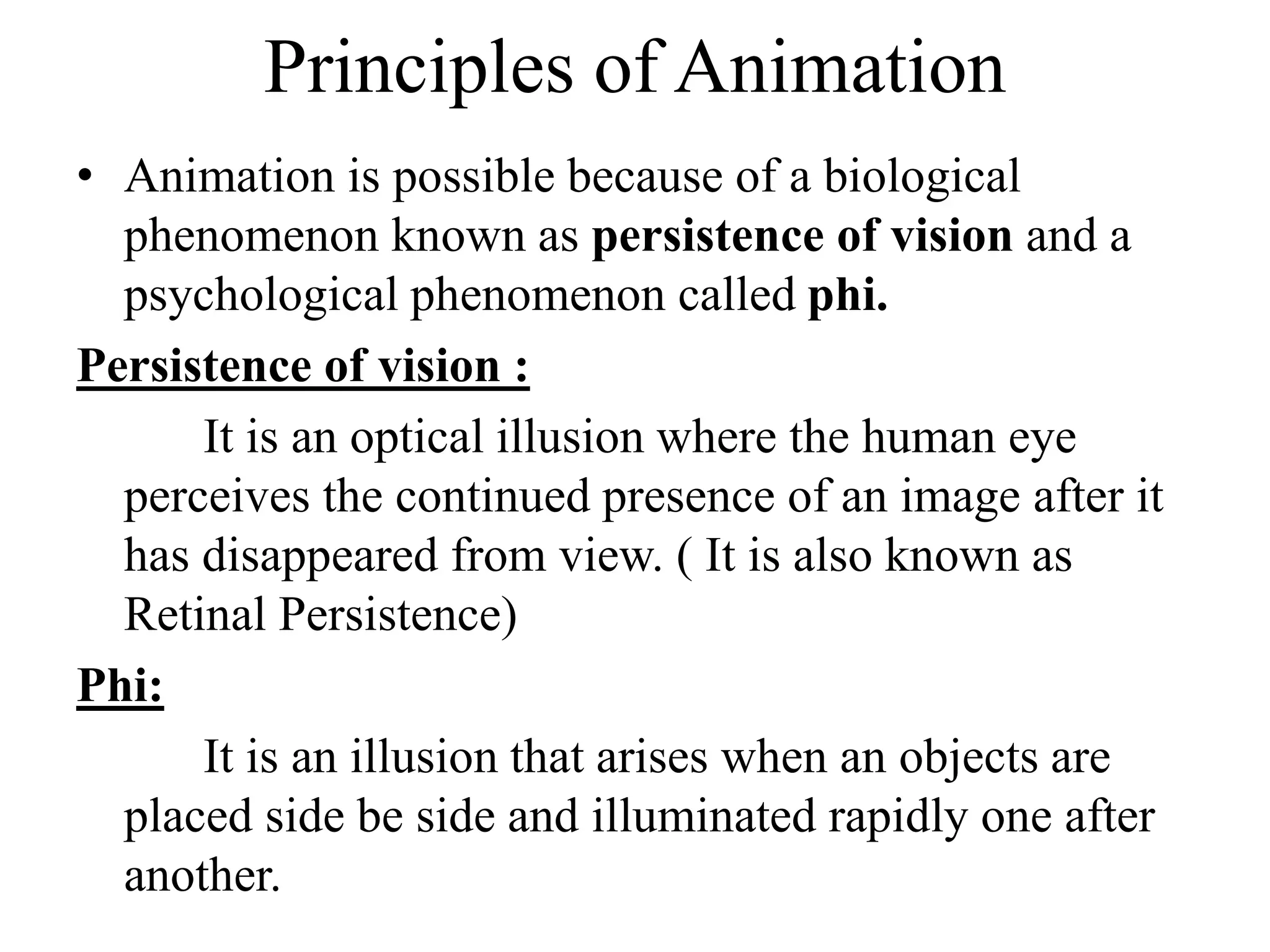 Principles of Animation
• Animation is possible because of a biological
phenomenon known as persistence of vision and a
psychological phenomenon called phi.
Persistence of vision :
It is an optical illusion where the human eye
perceives the continued presence of an image after it
has disappeared from view. ( It is also known as
Retinal Persistence)
Phi:
It is an illusion that arises when an objects are
placed side be side and illuminated rapidly one after
another.
 