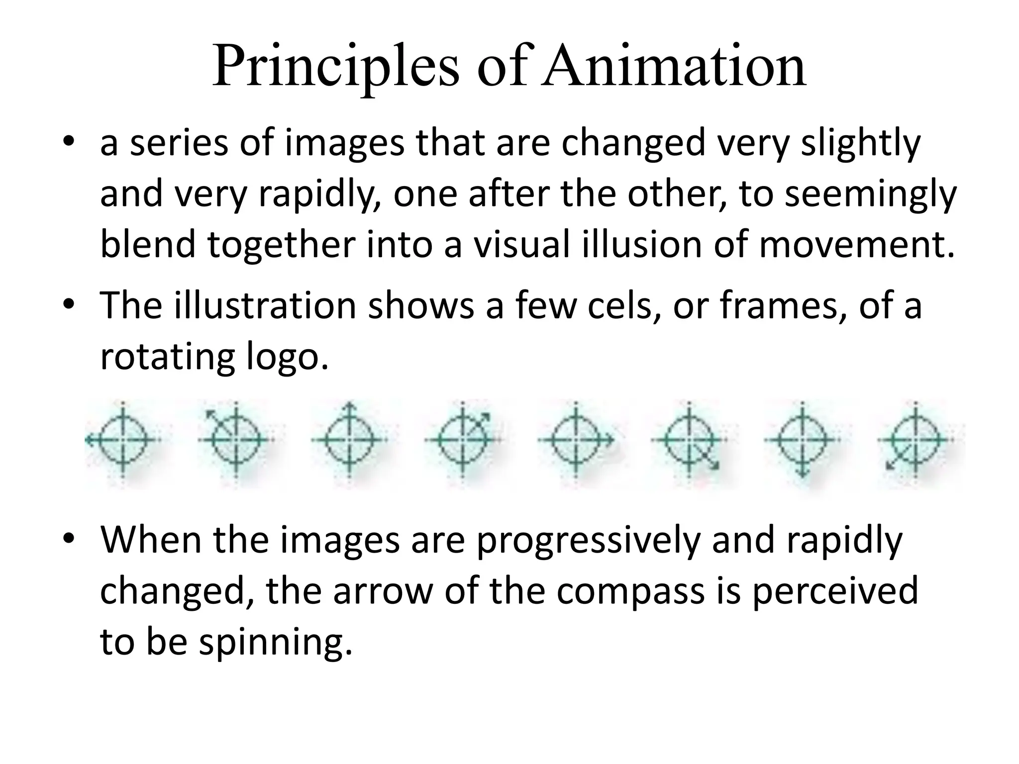 Principles of Animation
• a series of images that are changed very slightly
and very rapidly, one after the other, to seemingly
blend together into a visual illusion of movement.
• The illustration shows a few cels, or frames, of a
rotating logo.
• When the images are progressively and rapidly
changed, the arrow of the compass is perceived
to be spinning.
 