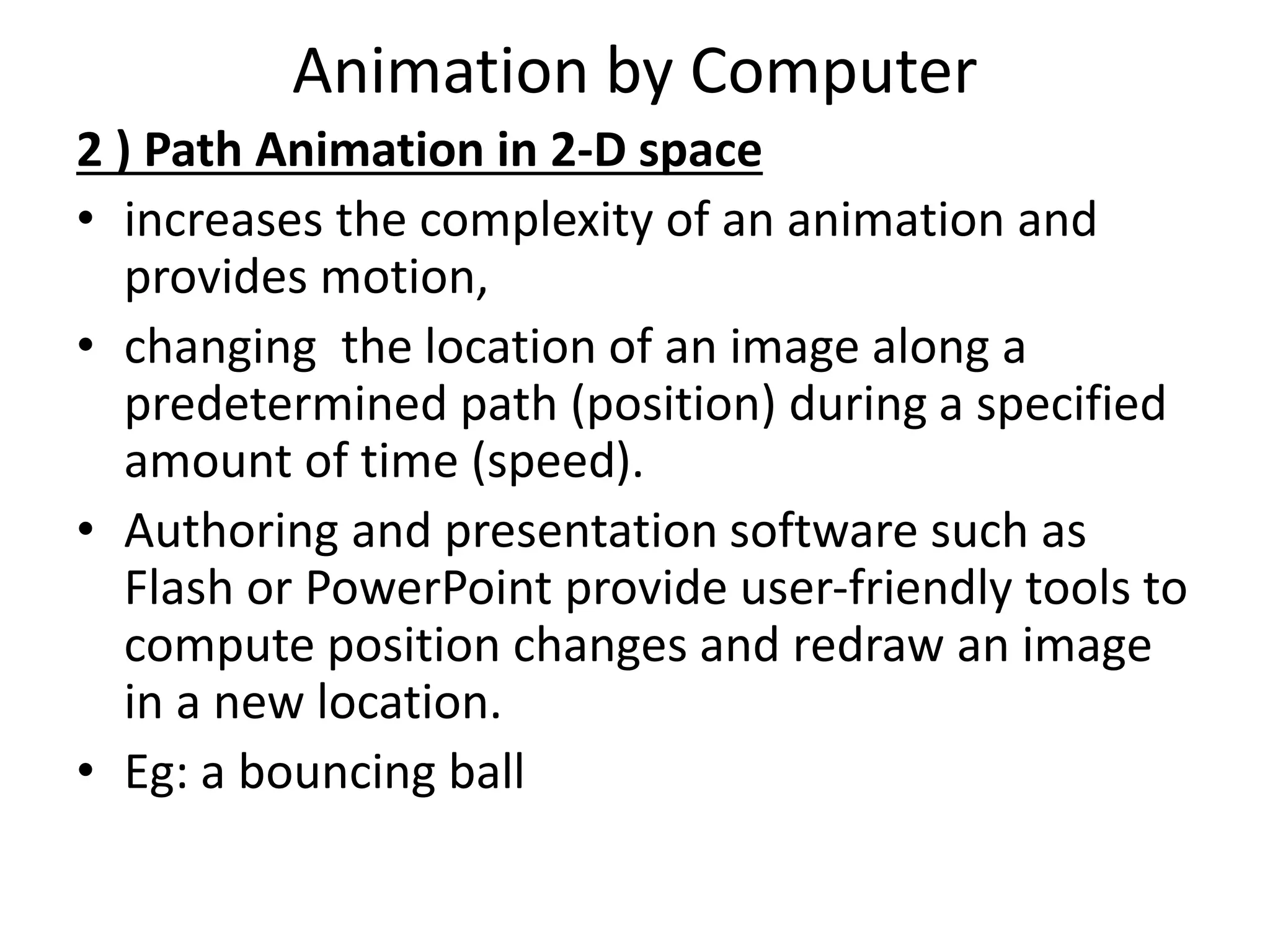 Animation by Computer
2 ) Path Animation in 2-D space
• increases the complexity of an animation and
provides motion,
• changing the location of an image along a
predetermined path (position) during a specified
amount of time (speed).
• Authoring and presentation software such as
Flash or PowerPoint provide user-friendly tools to
compute position changes and redraw an image
in a new location.
• Eg: a bouncing ball
 