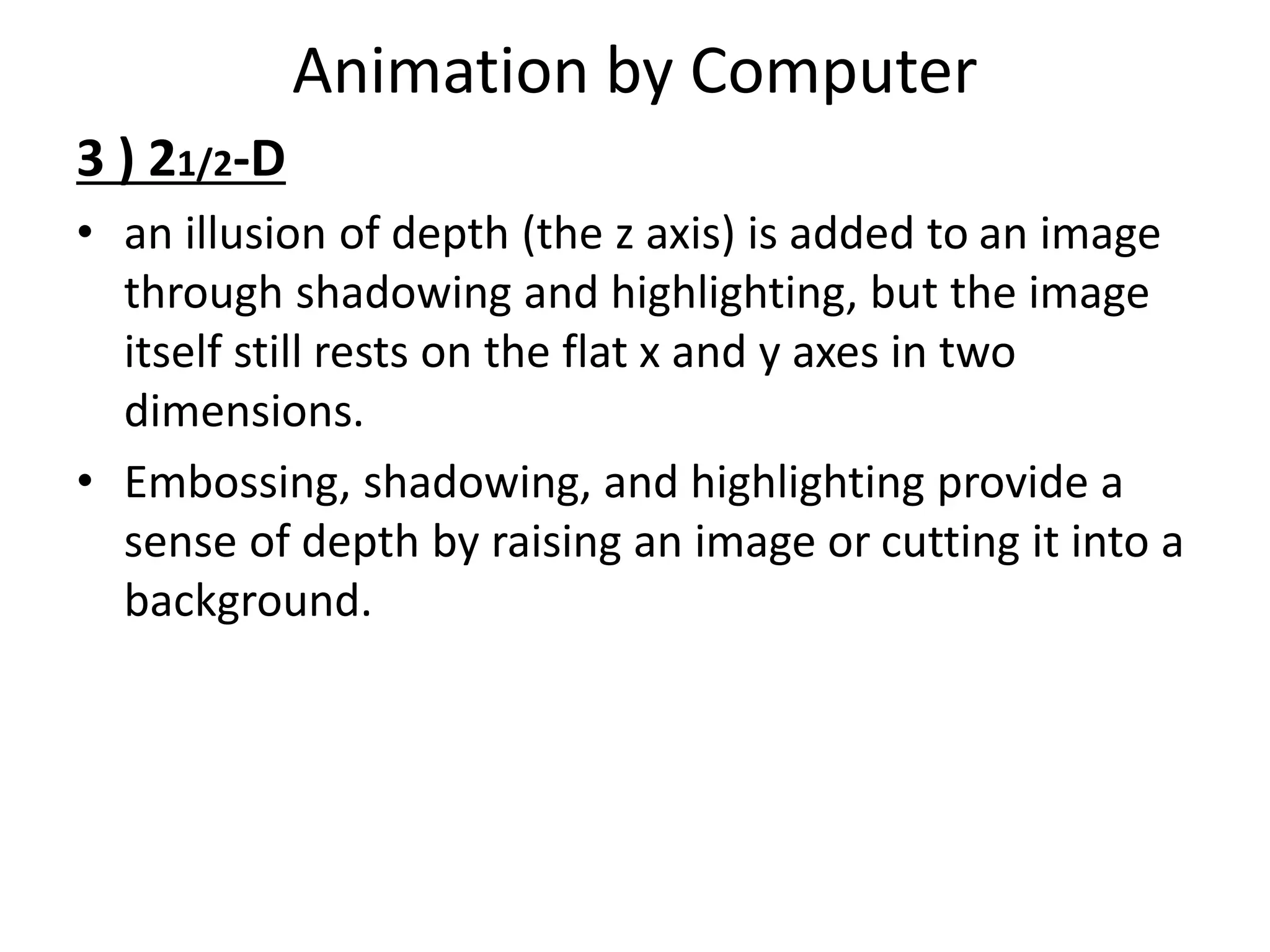 Animation by Computer
3 ) 21/2-D
• an illusion of depth (the z axis) is added to an image
through shadowing and highlighting, but the image
itself still rests on the flat x and y axes in two
dimensions.
• Embossing, shadowing, and highlighting provide a
sense of depth by raising an image or cutting it into a
background.
 