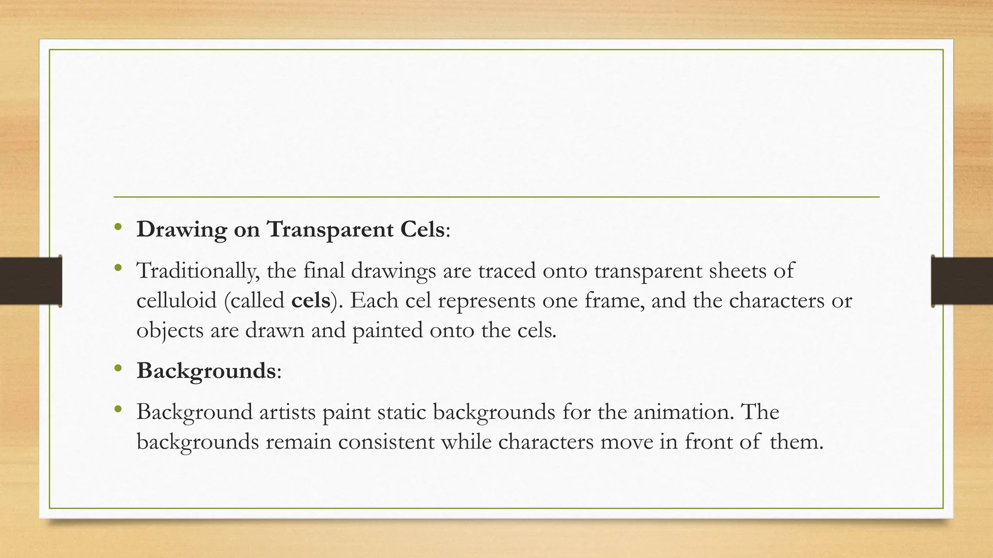 • Drawing on Transparent Cels:
• Traditionally, the final drawings are traced onto transparent sheets of
celluloid (called cels). Each cel represents one frame, and the characters or
objects are drawn and painted onto the cels.
• Backgrounds:
• Background artists paint static backgrounds for the animation. The
backgrounds remain consistent while characters move in front of them.
 