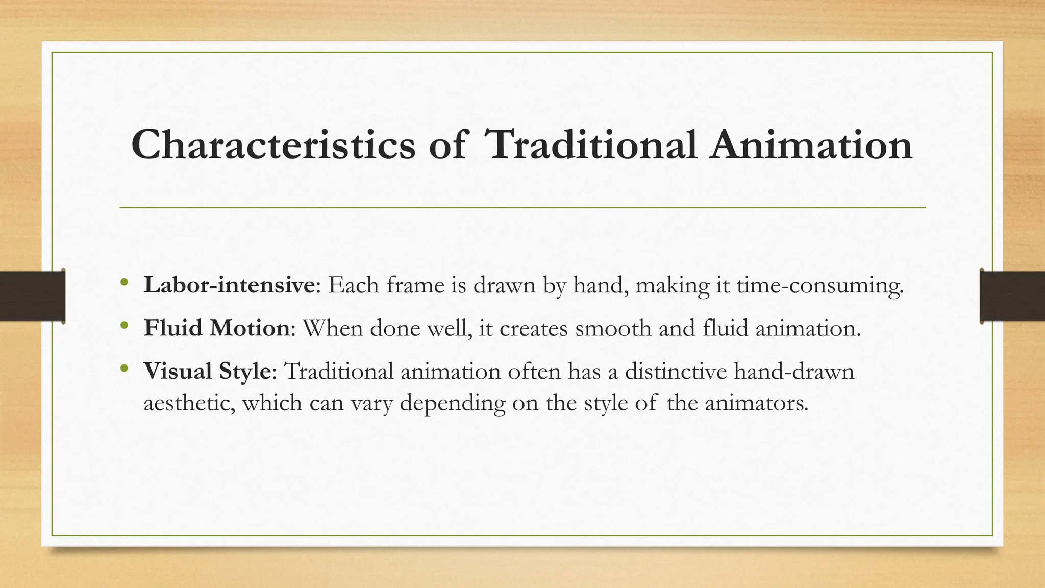 Characteristics of Traditional Animation
• Labor-intensive: Each frame is drawn by hand, making it time-consuming.
• Fluid Motion: When done well, it creates smooth and fluid animation.
• Visual Style: Traditional animation often has a distinctive hand-drawn
aesthetic, which can vary depending on the style of the animators.
 