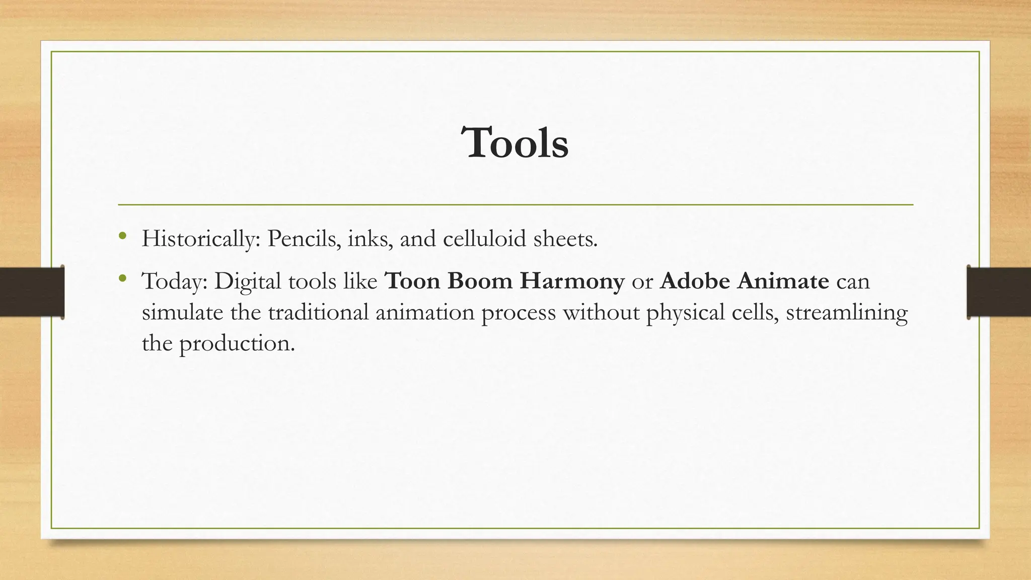 Tools
• Historically: Pencils, inks, and celluloid sheets.
• Today: Digital tools like Toon Boom Harmony or Adobe Animate can
simulate the traditional animation process without physical cells, streamlining
the production.
 