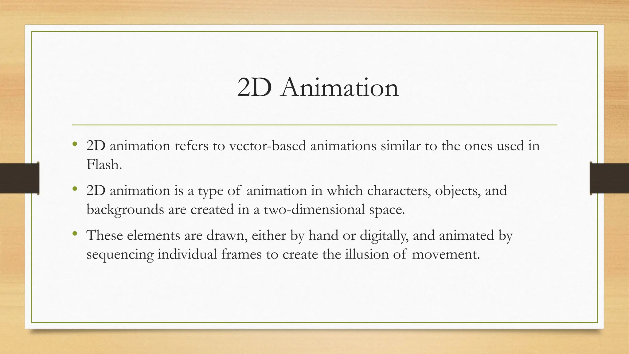 2D Animation
• 2D animation refers to vector-based animations similar to the ones used in
Flash.
• 2D animation is a type of animation in which characters, objects, and
backgrounds are created in a two-dimensional space.
• These elements are drawn, either by hand or digitally, and animated by
sequencing individual frames to create the illusion of movement.
 