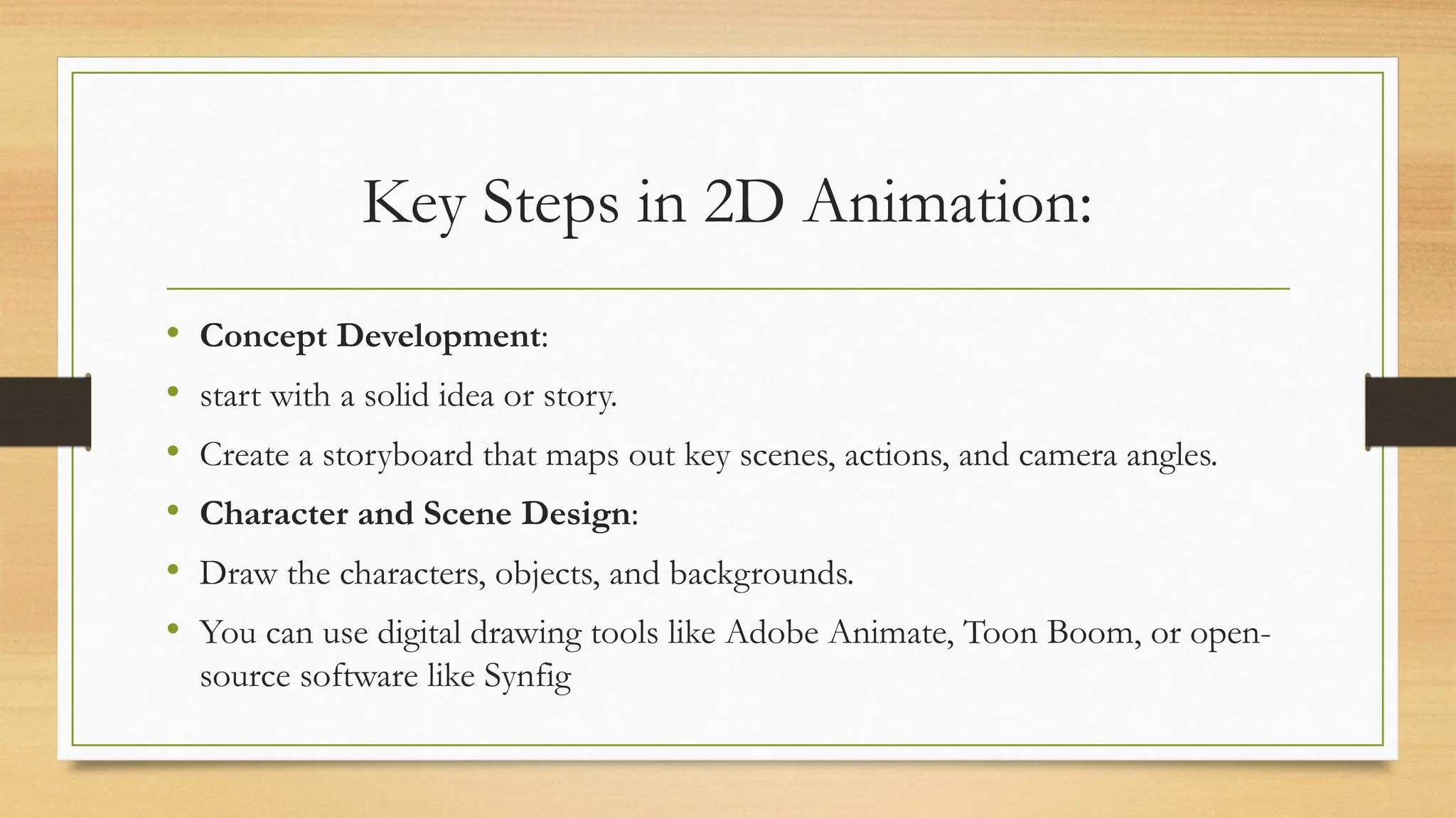 Key Steps in 2D Animation:
• Concept Development:
• start with a solid idea or story.
• Create a storyboard that maps out key scenes, actions, and camera angles.
• Character and Scene Design:
• Draw the characters, objects, and backgrounds.
• You can use digital drawing tools like Adobe Animate, Toon Boom, or open-
source software like Synfig
 