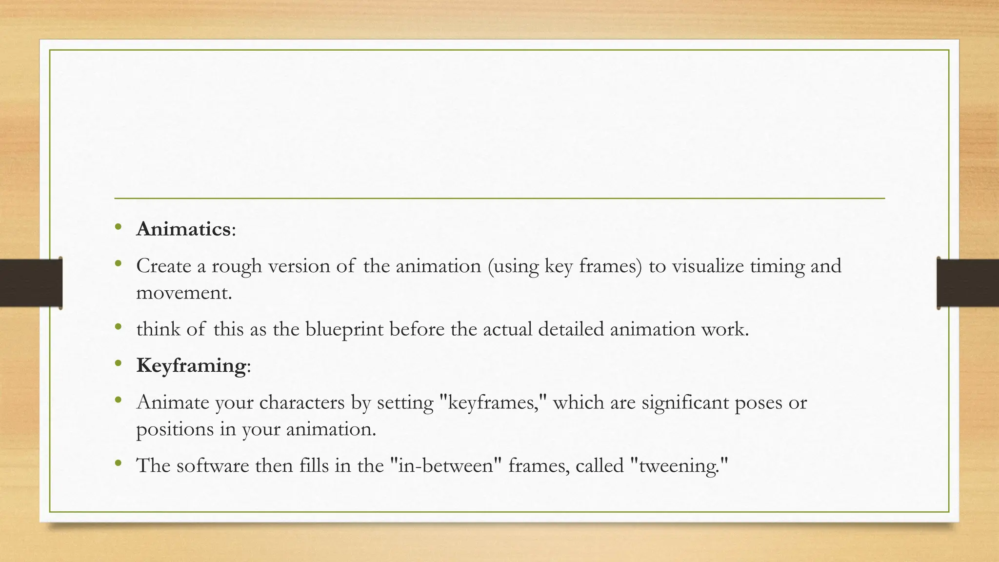 • Animatics:
• Create a rough version of the animation (using key frames) to visualize timing and
movement.
• think of this as the blueprint before the actual detailed animation work.
• Keyframing:
• Animate your characters by setting "keyframes," which are significant poses or
positions in your animation.
• The software then fills in the "in-between" frames, called "tweening."
 