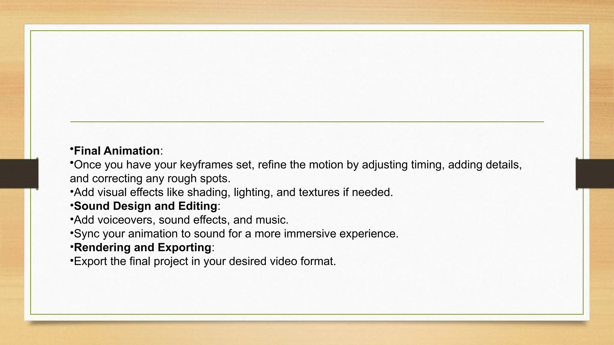 •Final Animation:
•Once you have your keyframes set, refine the motion by adjusting timing, adding details,
and correcting any rough spots.
•Add visual effects like shading, lighting, and textures if needed.
•Sound Design and Editing:
•Add voiceovers, sound effects, and music.
•Sync your animation to sound for a more immersive experience.
•Rendering and Exporting:
•Export the final project in your desired video format.
 