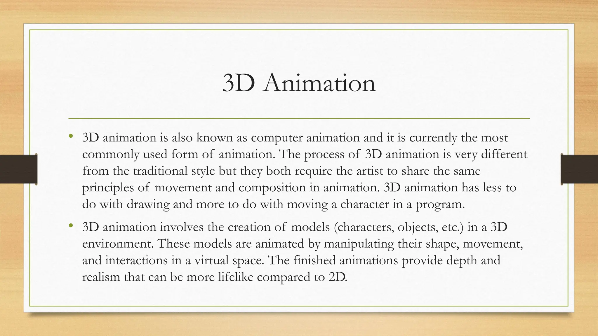 3D Animation
• 3D animation is also known as computer animation and it is currently the most
commonly used form of animation. The process of 3D animation is very different
from the traditional style but they both require the artist to share the same
principles of movement and composition in animation. 3D animation has less to
do with drawing and more to do with moving a character in a program.
• 3D animation involves the creation of models (characters, objects, etc.) in a 3D
environment. These models are animated by manipulating their shape, movement,
and interactions in a virtual space. The finished animations provide depth and
realism that can be more lifelike compared to 2D.
 