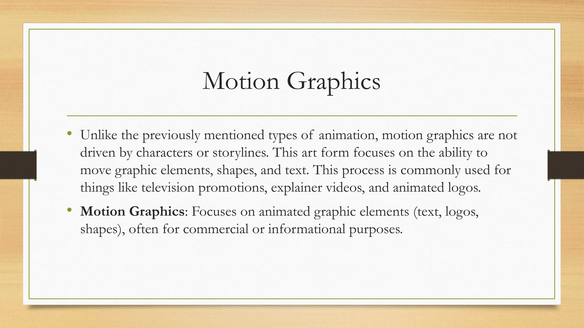 Motion Graphics
• Unlike the previously mentioned types of animation, motion graphics are not
driven by characters or storylines. This art form focuses on the ability to
move graphic elements, shapes, and text. This process is commonly used for
things like television promotions, explainer videos, and animated logos.
• Motion Graphics: Focuses on animated graphic elements (text, logos,
shapes), often for commercial or informational purposes.
 