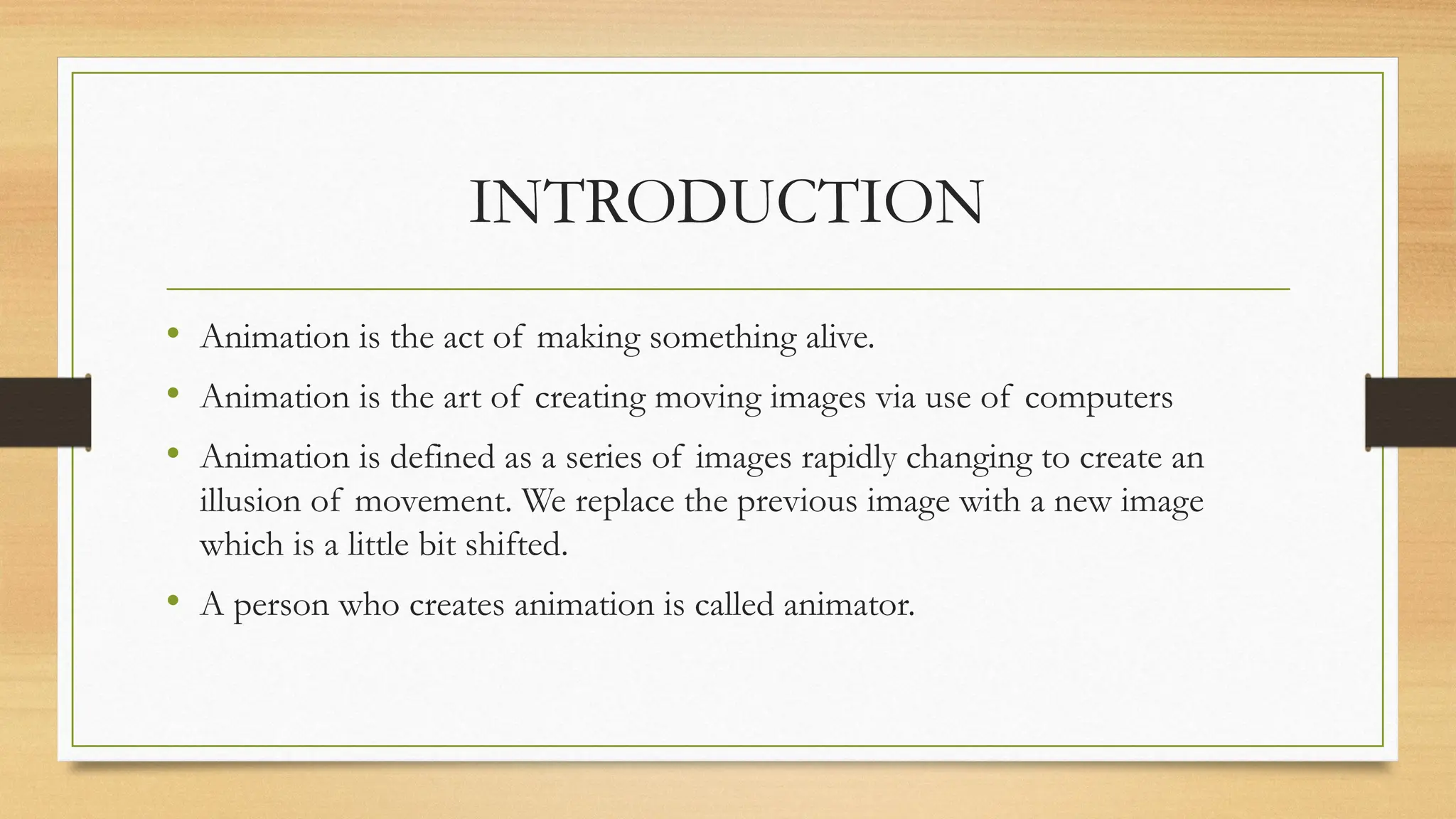 INTRODUCTION
• Animation is the act of making something alive.
• Animation is the art of creating moving images via use of computers
• Animation is defined as a series of images rapidly changing to create an
illusion of movement. We replace the previous image with a new image
which is a little bit shifted.
• A person who creates animation is called animator.
 