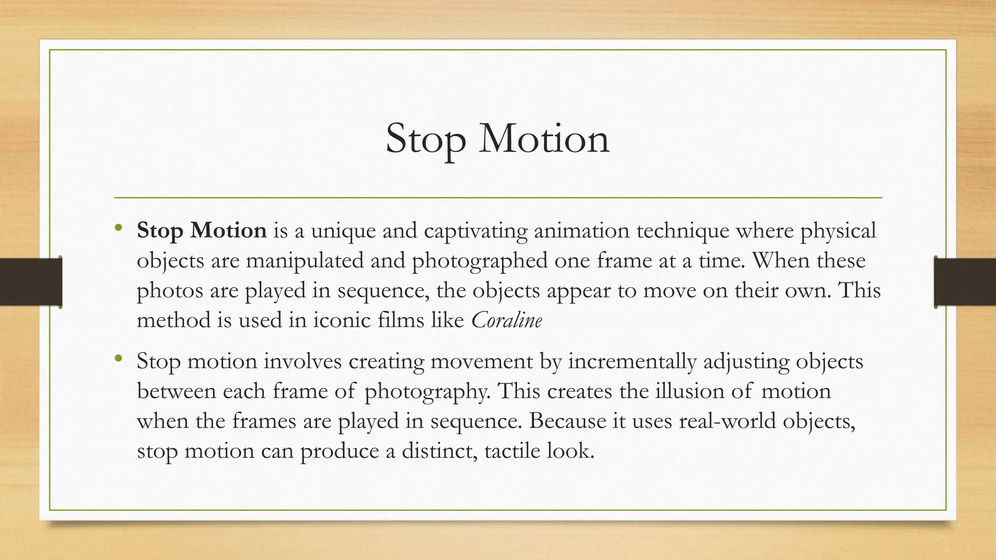 Stop Motion
• Stop Motion is a unique and captivating animation technique where physical
objects are manipulated and photographed one frame at a time. When these
photos are played in sequence, the objects appear to move on their own. This
method is used in iconic films like Coraline
• Stop motion involves creating movement by incrementally adjusting objects
between each frame of photography. This creates the illusion of motion
when the frames are played in sequence. Because it uses real-world objects,
stop motion can produce a distinct, tactile look.
 