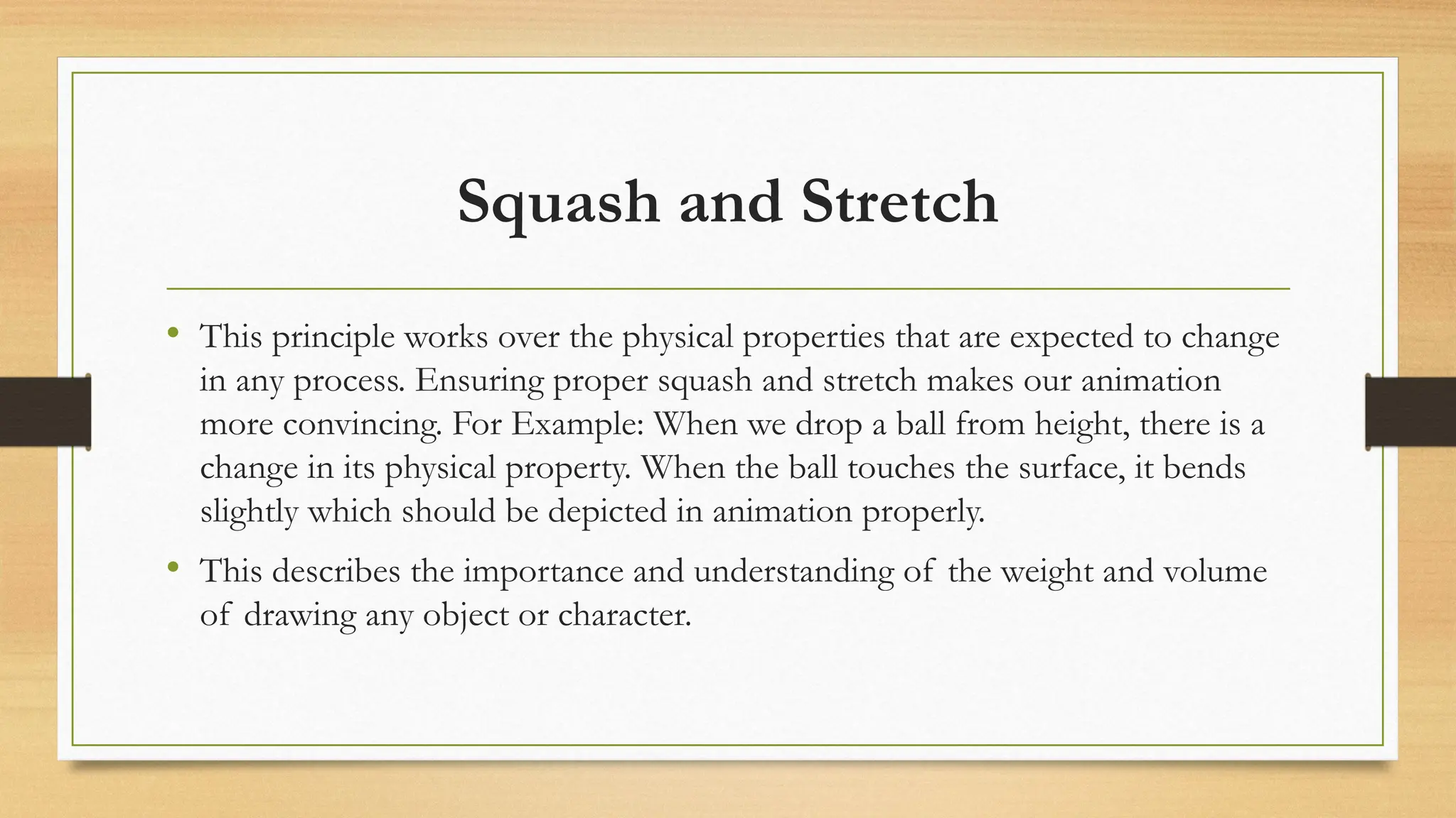 Squash and Stretch
• This principle works over the physical properties that are expected to change
in any process. Ensuring proper squash and stretch makes our animation
more convincing. For Example: When we drop a ball from height, there is a
change in its physical property. When the ball touches the surface, it bends
slightly which should be depicted in animation properly.
• This describes the importance and understanding of the weight and volume
of drawing any object or character.
 