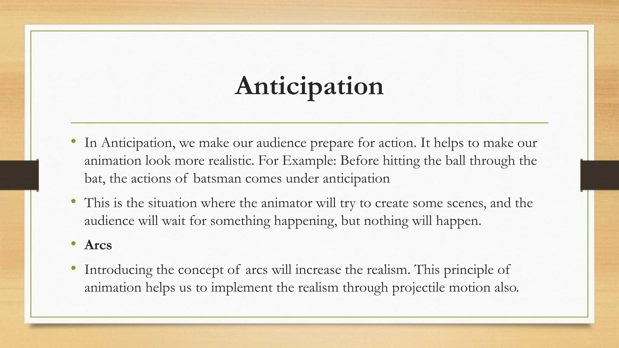 Anticipation
• In Anticipation, we make our audience prepare for action. It helps to make our
animation look more realistic. For Example: Before hitting the ball through the
bat, the actions of batsman comes under anticipation
• This is the situation where the animator will try to create some scenes, and the
audience will wait for something happening, but nothing will happen.
• Arcs
• Introducing the concept of arcs will increase the realism. This principle of
animation helps us to implement the realism through projectile motion also.
 