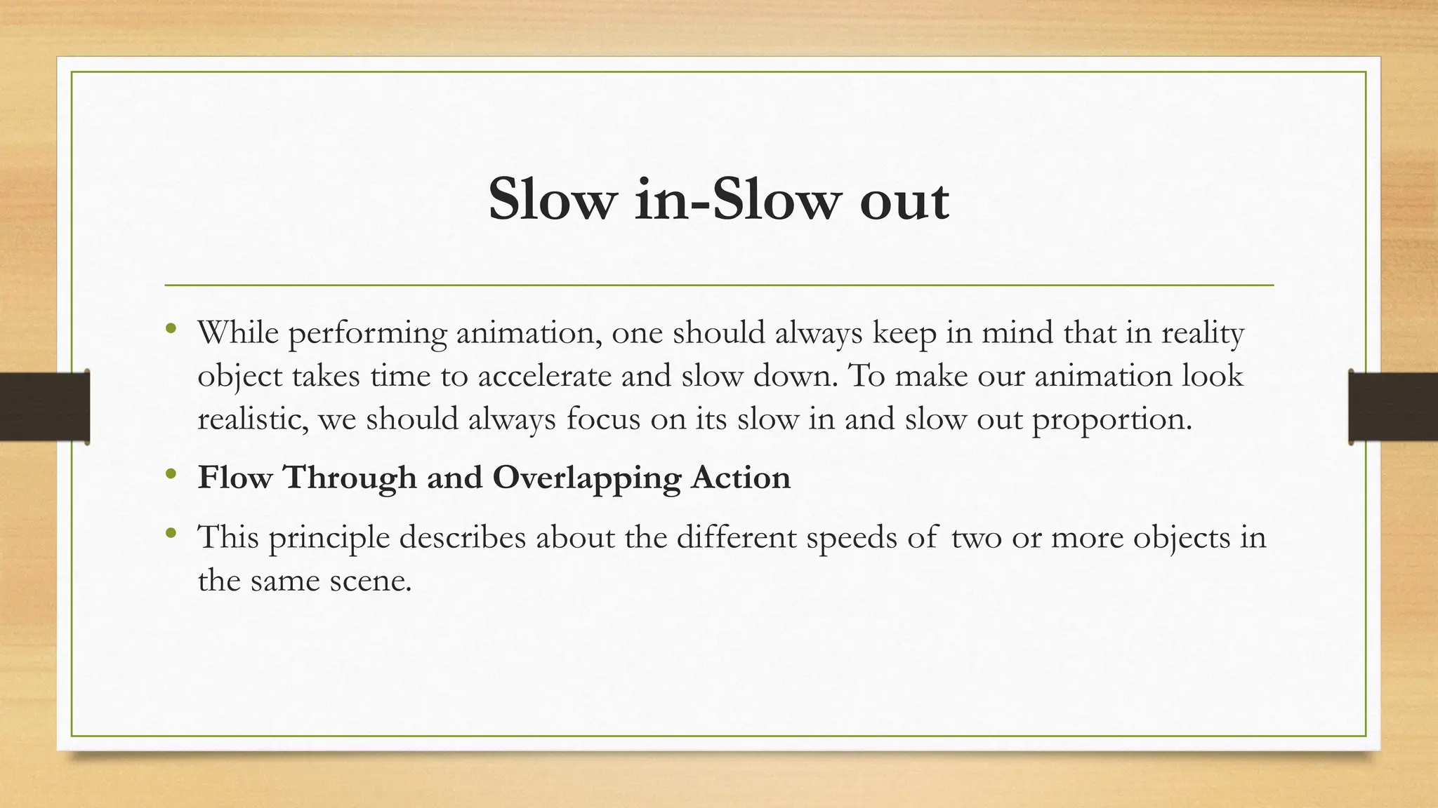 Slow in-Slow out
• While performing animation, one should always keep in mind that in reality
object takes time to accelerate and slow down. To make our animation look
realistic, we should always focus on its slow in and slow out proportion.
• Flow Through and Overlapping Action
• This principle describes about the different speeds of two or more objects in
the same scene.
 