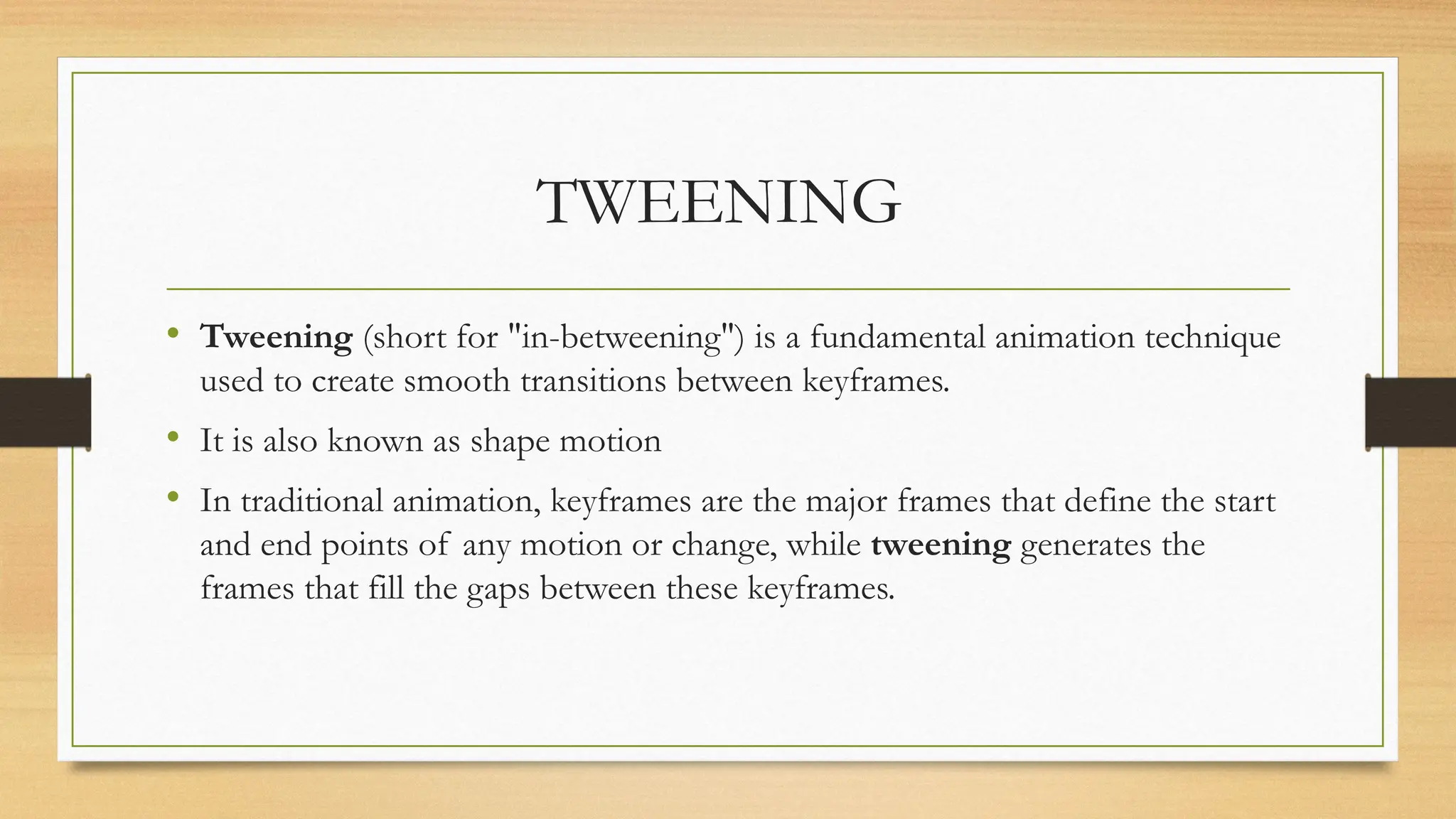TWEENING
• Tweening (short for "in-betweening") is a fundamental animation technique
used to create smooth transitions between keyframes.
• It is also known as shape motion
• In traditional animation, keyframes are the major frames that define the start
and end points of any motion or change, while tweening generates the
frames that fill the gaps between these keyframes.
 