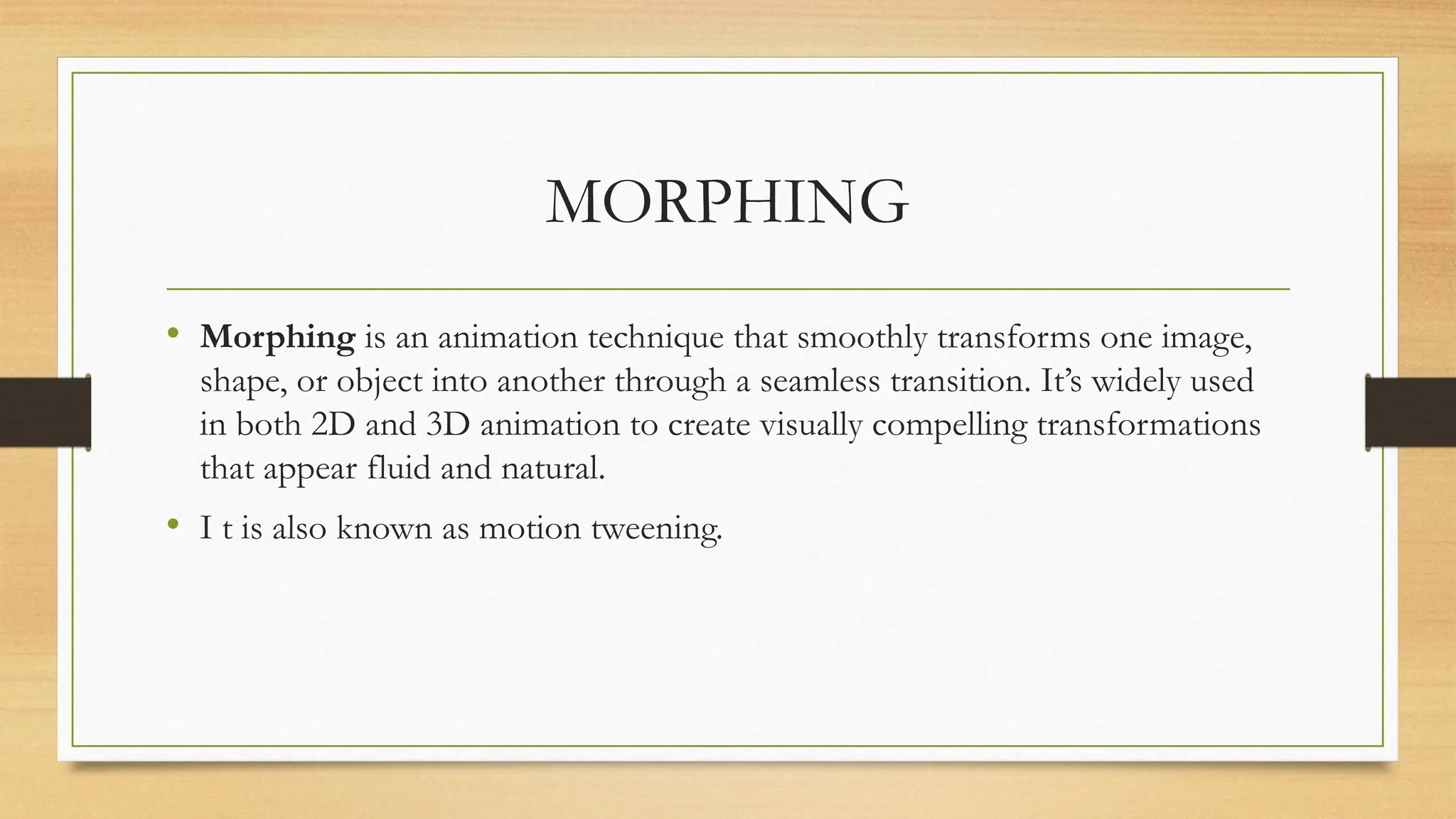 MORPHING
• Morphing is an animation technique that smoothly transforms one image,
shape, or object into another through a seamless transition. It’s widely used
in both 2D and 3D animation to create visually compelling transformations
that appear fluid and natural.
• I t is also known as motion tweening.
 