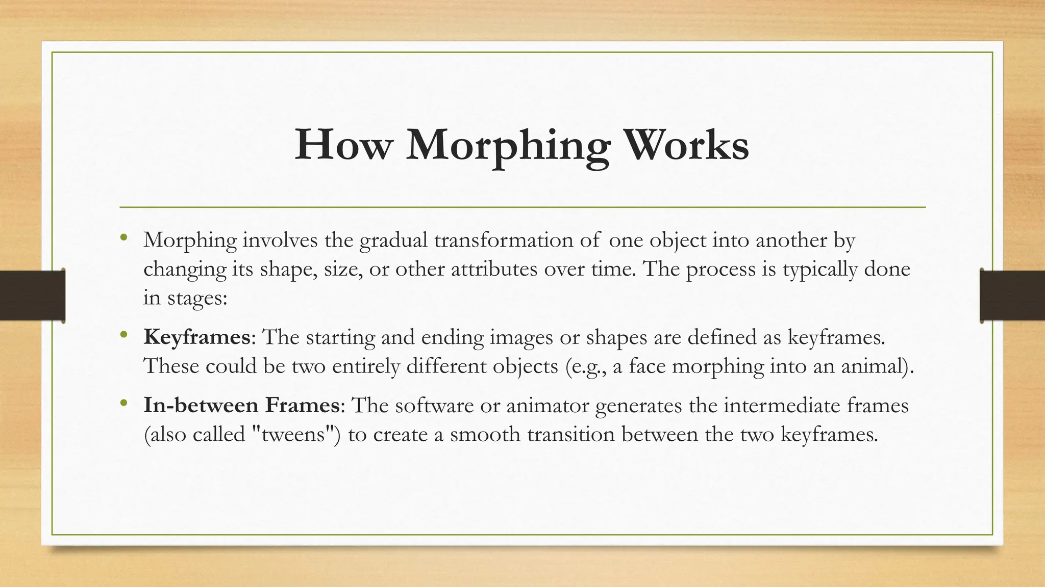How Morphing Works
• Morphing involves the gradual transformation of one object into another by
changing its shape, size, or other attributes over time. The process is typically done
in stages:
• Keyframes: The starting and ending images or shapes are defined as keyframes.
These could be two entirely different objects (e.g., a face morphing into an animal).
• In-between Frames: The software or animator generates the intermediate frames
(also called "tweens") to create a smooth transition between the two keyframes.
 
