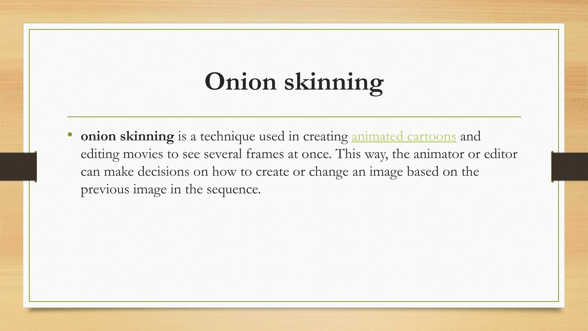 Onion skinning
• onion skinning is a technique used in creating animated cartoons and
editing movies to see several frames at once. This way, the animator or editor
can make decisions on how to create or change an image based on the
previous image in the sequence.
 