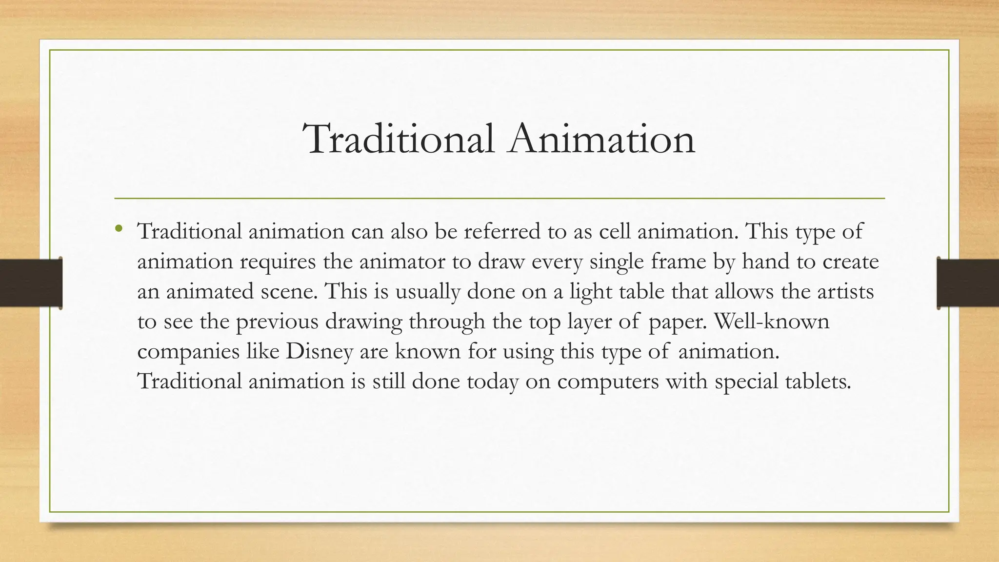Traditional Animation
• Traditional animation can also be referred to as cell animation. This type of
animation requires the animator to draw every single frame by hand to create
an animated scene. This is usually done on a light table that allows the artists
to see the previous drawing through the top layer of paper. Well-known
companies like Disney are known for using this type of animation.
Traditional animation is still done today on computers with special tablets.
 