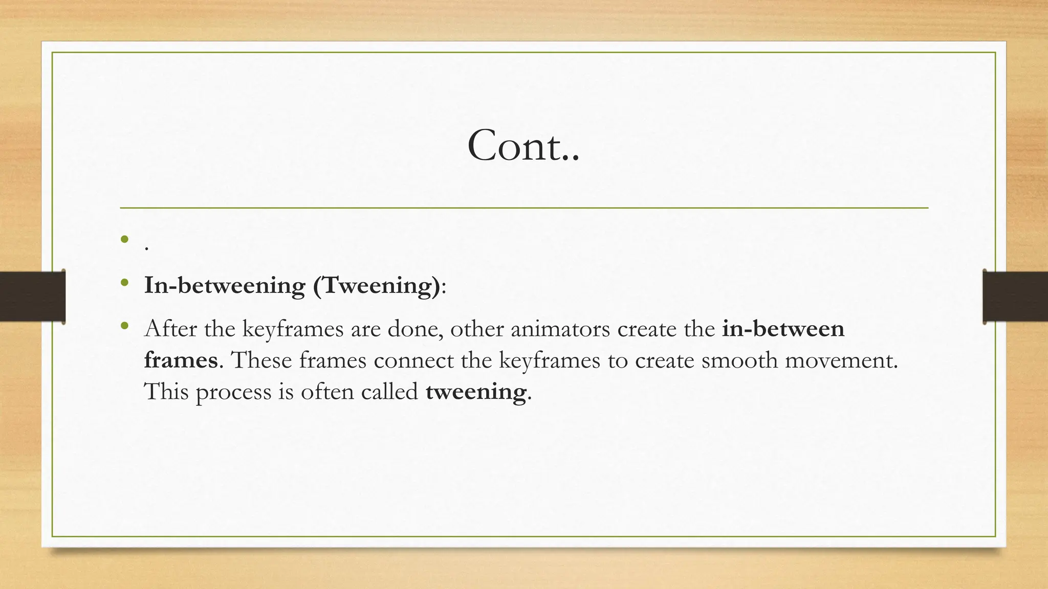 Cont..
• .
• In-betweening (Tweening):
• After the keyframes are done, other animators create the in-between
frames. These frames connect the keyframes to create smooth movement.
This process is often called tweening.
 