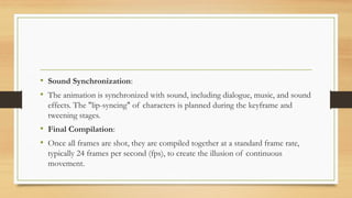 • Sound Synchronization:
• The animation is synchronized with sound, including dialogue, music, and sound
effects. The "lip-syncing" of characters is planned during the keyframe and
tweening stages.
• Final Compilation:
• Once all frames are shot, they are compiled together at a standard frame rate,
typically 24 frames per second (fps), to create the illusion of continuous
movement.
 