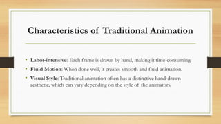 Characteristics of Traditional Animation
• Labor-intensive: Each frame is drawn by hand, making it time-consuming.
• Fluid Motion: When done well, it creates smooth and fluid animation.
• Visual Style: Traditional animation often has a distinctive hand-drawn
aesthetic, which can vary depending on the style of the animators.
 