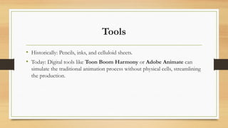 Tools
• Historically: Pencils, inks, and celluloid sheets.
• Today: Digital tools like Toon Boom Harmony or Adobe Animate can
simulate the traditional animation process without physical cells, streamlining
the production.
 