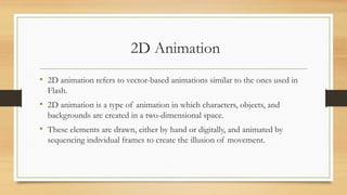 2D Animation
• 2D animation refers to vector-based animations similar to the ones used in
Flash.
• 2D animation is a type of animation in which characters, objects, and
backgrounds are created in a two-dimensional space.
• These elements are drawn, either by hand or digitally, and animated by
sequencing individual frames to create the illusion of movement.
 