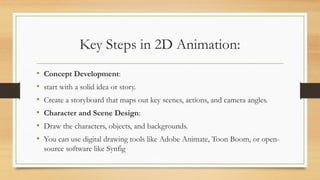 Key Steps in 2D Animation:
• Concept Development:
• start with a solid idea or story.
• Create a storyboard that maps out key scenes, actions, and camera angles.
• Character and Scene Design:
• Draw the characters, objects, and backgrounds.
• You can use digital drawing tools like Adobe Animate, Toon Boom, or open-
source software like Synfig
 