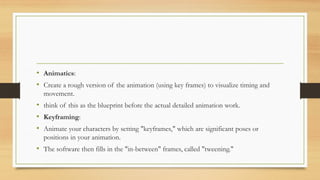 • Animatics:
• Create a rough version of the animation (using key frames) to visualize timing and
movement.
• think of this as the blueprint before the actual detailed animation work.
• Keyframing:
• Animate your characters by setting "keyframes," which are significant poses or
positions in your animation.
• The software then fills in the "in-between" frames, called "tweening."
 